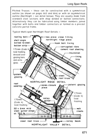 Pitched Trusses ~ these can be constructed with a symmetrical
outline (as shown on pages 663 and 664) or with an asymmetrical
outline (Northlight † see detail below). They are usually made from
standard steel sections with shop welded or bolted connections.
Alternatively they can be fabricated using timber members joined
together with bolts and timber connectors or formed as a precast
concrete portal frame.
671
Long Span Roofs
 