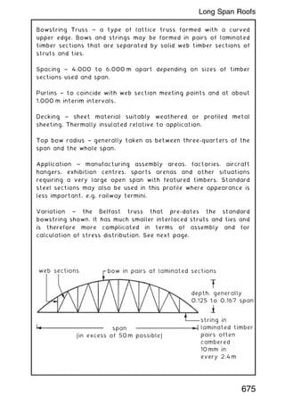 Bowstring Truss ~ a type of lattice truss formed with a curved
upper edge. Bows and strings may be formed in pairs of laminated
timber sections that are separated by solid web timber sections of
struts and ties.
Spacing ~ 4.000 to 6.000 m apart depending on sizes of timber
sections used and span.
Purlins ~ to coincide with web section meeting points and at about
1.000 m interim intervals.
Decking ~ sheet material suitably weathered or profiled metal
sheeting. Thermally insulated relative to application.
Top bow radius ~ generally taken as between three-quarters of the
span and the whole span.
Application ~ manufacturing assembly areas, factories, aircraft
hangers, exhibition centres, sports arenas and other situations
requiring a very large open span with featured timbers. Standard
steel sections may also be used in this profile where appearance is
less important, e.g. railway termini.
Variation ~ the Belfast truss that pre-dates the standard
bowstring shown. It has much smaller interlaced struts and ties and
is therefore more complicated in terms of assembly and for
calculation of stress distribution. See next page.
web sections
span
(in excess of 50m possible)
bow in pairs of laminated sections
depth, generally
0.125 to 0.167 span
string in
laminated timber
pairs often
cambered
10mm in
every 2.4m
675
Long Span Roofs
 