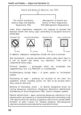 Under these regulations, employers are required to provide and
maintain health and safety signs conforming to European Directive
92/58 EEC:
HAZARD/WARNING
In addition, employers' obligations include the need to provide:
Risk Assessment † provide and maintain safety signs where there is
a risk to health and safety, e.g. obstacles. Train staff to
comprehend safety signs.
Pictorial Symbols † pictograms alone are acceptable but
supplementary text, e.g. FIRE EXIT, is recommended.
Fire/Emergency Escape Signs † A green square or rectangular
symbol.
Positioning of signs † primarily for location of fire exits, fire
equipment, alarms, assembly points, etc. Not to be located where
they could be obscured.
Marking of Hazardous Areas † to identify designated areas for
storing dangerous substances: Dangerous Substances (Notification
and Marking of Sites) Regulations 1990. Yellow triangular symbol.
Pipeline Identification † pipes conveying dangerous substances to be
labelled with a pictogram on a coloured background conforming to BS
1710: Specification for identity of pipelines and services and BS 4800:
Schedule of paint colours for building purposes. Non-dangerous
substances should also be labelled for easy identification.
56
Health and Safety --- Signs and Symbols (1)
 