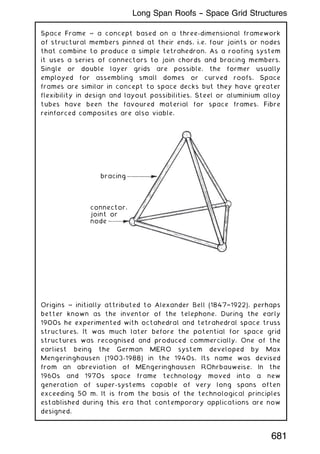 Space Frame ~ a concept based on a three-dimensional framework
of structural members pinned at their ends, i.e. four joints or nodes
that combine to produce a simple tetrahedron. As a roofing system
it uses a series of connectors to join chords and bracing members.
Single or double layer grids are possible, the former usually
employed for assembling small domes or curved roofs. Space
frames are similar in concept to space decks but they have greater
flexibility in design and layout possibilities. Steel or aluminium alloy
tubes have been the favoured material for space frames. Fibre
reinforced composites are also viable.
bracing
connector,
joint or
node
Origins ~ initially attributed to Alexander Bell (1847†1922), perhaps
better known as the inventor of the telephone. During the early
1900s he experimented with octahedral and tetrahedral space truss
structures. It was much later before the potential for space grid
structures was recognised and produced commercially. One of the
earliest being the German MERO system developed by Max
Mengeringhausen (1903-1988) in the 1940s. Its name was devised
from an abreviation of MEngeringhausen ROhrbauweise. In the
1960s and 1970s space frame technology moved into a new
generation of super-systems capable of very long spans often
exceeding 50 m. It is from the basis of the technological principles
established during this era that contemporary applications are now
designed.
681
Long Span Roofs -- Space Grid Structures
 