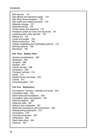 Site security 115
Site lighting and electrical supply 118
Site office accommodation 122
Site health and welfare provision 123
Materials storage 127
Materials testing 132
Timber decay and treatment 147
Protection orders for trees and structures 151
Locating public utility services 153
Setting out 154
Levels and angles 159
Road construction 162
Tubular scaffolding and scaffolding systems 172
Shoring systems 186
Demolition 195
Part Three Builders Plant
General considerations 202
Bulldozers 205
Scrapers 206
Graders 207
Tractor shovels 208
Excavators 209
Transport vehicles 214
Hoists 217
Rubble chutes and skips 220
Cranes 221
Concreting plant 233
Part Four Substructure
Foundations -
-- function, materials and sizing 244
Foundation beds 253
Short bored pile foundations 259
Foundation types and selection 261
Piled foundations 266
Retaining walls 287
Gabions and mattresses 301
Basement excavations and construction 304
Waterproofing basements 313
Excavations 319
Concrete production 325
Cofferdams 333
Steel sheet piling 334
Caissons 337
Contents
vi
 