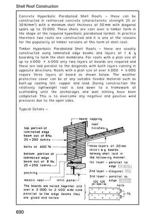 Concrete Hyperbolic Paraboloid Shell Roofs ~ these can be
constructed in reinforced concrete (characteristic strength 25 or
30 N/mm2
) with a minimum shell thickness of 50 mm with diagonal
spans up to 35„000. These shells are cast over a timber form in
the shape of the required hyperbolic paraboloid format. In practice
therefore two roofs are constructed and it is one of the reasons
for the popularity of timber versions of this form of shell roof.
Timber Hyperbolic Paraboloid Shell Roofs ~ these are usually
constructed using laminated edge beams and layers of t  g
boarding to form the shell membrane. For roofs with a plan size of
up to 6„000 × 6„000 only two layers of boards are required and
these are laid parallel to the diagonals with both layers running in
opposite directions. Roofs with a plan size of over 6„000 × 6„000
require three layers of board as shown below. The weather
protective cover can be of any suitable flexible material such as
built-up roofing felt, copper and lead. During construction the
relatively lightweight roof is tied down to a framework of
scaffolding until the anchorages and wall infilling have been
completed. This is to overcome any negative and positive wind
pressures due to the open sides.
Typical Details ~
690
Shell Roof Construction
 
