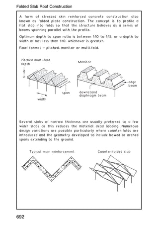 A form of stressed skin reinforced concrete construction also
known as folded plate construction. The concept is to profile a
flat slab into folds so that the structure behaves as a series of
beams spanning parallel with the profile.
Optimum depth to span ratio is between 1:10 to 1:15, or a depth to
width of not less than 1:10, whichever is greater.
Roof format ~ pitched, monitor or multi-fold.
Pitched multi-fold
depth
Monitor
edge
beam
downstand
diaphragm beam
span
width
Several slabs of narrow thickness are usually preferred to a few
wider slabs as this reduces the material dead loading. Numerous
design variations are possible particularly where counter-folds are
introduced and the geometry developed to include bowed or arched
spans extending to the ground.
Typical main reinforcement Counter-folded slab
692
Folded Slab Roof Construction
 