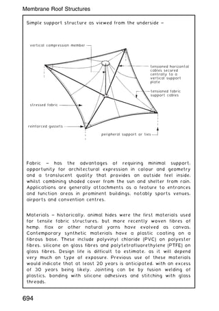 Simple support structure as viewed from the underside ~
vertical compression member
stressed fabric
reinforced gussets
peripheral support or ties
tensioned fabric
support cables
tensioned horizontal
cables secured
centrally to a
vertical support
plate
Fabric ~ has the advantages of requiring minimal support,
opportunity for architectural expression in colour and geometry
and a translucent quality that provides an outside feel inside,
whilst combining shaded cover from the sun and shelter from rain.
Applications are generally attachments as a feature to entrances
and function areas in prominent buildings, notably sports venues,
airports and convention centres.
Materials ~ historically, animal hides were the first materials used
for tensile fabric structures, but more recently woven fibres of
hemp, flax or other natural yarns have evolved as canvas.
Contemporary synthetic materials have a plastic coating on a
fibrous base. These include polyvinyl chloride (PVC) on polyester
fibres, silicone on glass fibres and polytetrafluorethylene (PTFE) on
glass fibres. Design life is difficult to estimate, as it will depend
very much on type of exposure. Previous use of these materials
would indicate that at least 20 years is anticipated, with an excess
of 30 years being likely. Jointing can be by fusion welding of
plastics, bonding with silicone adhesives and stitching with glass
threads.
694
Membrane Roof Structures
 