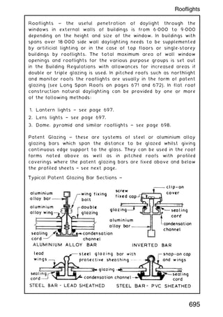 Rooflights ~ the useful penetration of daylight through the
windows in external walls of buildings is from 6„000 to 9„000
depending on the height and size of the window. In buildings with
spans over 18„000 side wall daylighting needs to be supplemented
by artificial lighting or in the case of top floors or single-storey
buildings by rooflights. The total maximum area of wall window
openings and rooflights for the various purpose groups is set out
in the Building Regulations with allowances for increased areas if
double or triple glazing is used. In pitched roofs such as northlight
and monitor roofs the rooflights are usually in the form of patent
glazing (see Long Span Roofs on pages 671 and 672). In flat roof
construction natural daylighting can be provided by one or more
of the following methods:
1. Lantern lights † see page 697.
2. Lens lights † see page 697.
3. Dome, pyramid and similar rooflights † see page 698.
Patent Glazing ~ these are systems of steel or aluminium alloy
glazing bars which span the distance to be glazed whilst giving
continuous edge support to the glass. They can be used in the roof
forms noted above as well as in pitched roofs with profiled
coverings where the patent glazing bars are fixed above and below
the profiled sheets † see next page.
695
Rooflights
 