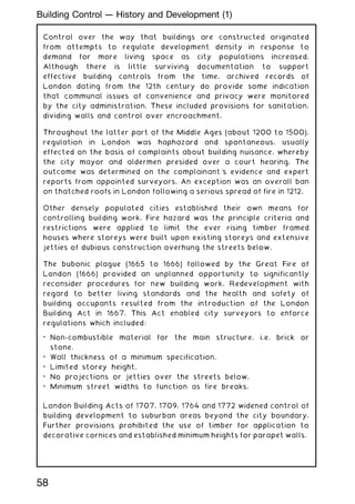 Control over the way that buildings are constructed originated
from attempts to regulate development density in response to
demand for more living space as city populations increased.
Although there is little surviving documentation to support
effective building controls from the time, archived records of
London dating from the 12th century do provide some indication
that communal issues of convenience and privacy were monitored
by the city administration. These included provisions for sanitation,
dividing walls and control over encroachment.
Throughout the latter part of the Middle Ages (about 1200 to 1500),
regulation in London was haphazard and spontaneous, usually
effected on the basis of complaints about building nuisance, whereby
the city mayor and aldermen presided over a court hearing. The
outcome was determined on the complainant's evidence and expert
reports from appointed surveyors. An exception was an overall ban
on thatched roofs in London following a serious spread of fire in 1212.
Other densely populated cities established their own means for
controlling building work. Fire hazard was the principle criteria and
restrictions were applied to limit the ever rising timber framed
houses where storeys were built upon existing storeys and extensive
jetties of dubious construction overhung the streets below.
The bubonic plague (1665 to 1666) followed by the Great Fire of
London (1666) provided an unplanned opportunity to significantly
reconsider procedures for new building work. Redevelopment with
regard to better living standards and the health and safety of
building occupants resulted from the introduction of the London
Building Act in 1667. This Act enabled city surveyors to enforce
regulations which included:
• Non-combustible material for the main structure, i.e. brick or
stone.
• Wall thickness of a minimum specification.
• Limited storey height.
• No projections or jetties over the streets below.
• Minimum street widths to function as fire breaks.
London Building Acts of 1707, 1709, 1764 and 1772 widened control of
building development to suburban areas beyond the city boundary.
Further provisions prohibited the use of timber for application to
decorative cornices and established minimum heights for parapet walls.
58
Building Control --- History and Development (1)
 