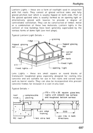 Lantern Lights ~ these are a form of rooflight used in conjuction
with flat roofs. They consist of glazed vertical sides and fully
glazed pitched roof which is usually hipped at both ends. Part of
the glazed upstand sides is usually formed as an opening light or
alternatively glazed with louvres to provide a degree of
controllable ventilation. They can be constructed of timber, metal
or a combination of these two materials. Lantern lights in the
context of new buildings have been generally superseded by the
various forms of dome light (see next page).
Lens Lights ~ these are small square or round blocks of
translucent toughened glass especially designed for casting into
concrete and are suitable for use in flat roofs and curved roofs
such as barrel vaults. They can also be incorporated into precast
concrete frames for inclusion in a cast in-situ roof.
697
Rooflights
 