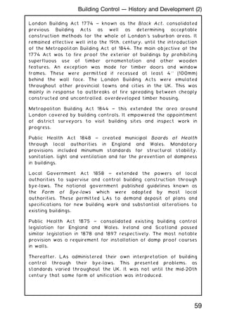 London Building Act 1774 ~ known as the Black Act, consolidated
previous Building Acts as well as determining acceptable
construction methods for the whole of London's suburban areas. It
remained effective well into the 19th. century, until the introduction
of the Metropolitan Building Act of 1844. The main objective of the
1774 Act was to fire proof the exterior of buildings by prohibiting
superfluous use of timber ornamentation and other wooden
features. An exception was made for timber doors and window
frames. These were permitted if recessed at least 4'' (100mm)
behind the wall face. The London Building Acts were emulated
throughout other provincial towns and cities in the UK. This was
mainly in response to outbreaks of fire spreading between cheaply
constructed and uncontrolled, overdeveloped timber housing.
Metropolitan Building Act 1844 ~ this extended the area around
London covered by building controls. It empowered the appointment
of district surveyors to visit building sites and inspect work in
progress.
Public Health Act 1848 ~ created municipal Boards of Health
through local authorities in England and Wales. Mandatory
provisions included minumum standards for structural stability,
sanitation, light and ventilation and for the prevention of dampness
in buildings.
Local Government Act 1858 ~ extended the powers of local
authorities to supervise and control building construction through
bye-laws. The national government published guidelines known as
the Form of Bye-laws which were adopted by most local
authorities. These permitted LAs to demand deposit of plans and
specifications for new building work and substantial alterations to
existing buildings.
Public Health Act 1875 ~ consolidated existing building control
legislation for England and Wales. Ireland and Scotland passed
similar legislation in 1878 and 1897 respectively. The most notable
provision was a requirement for installation of damp proof courses
in walls.
Thereafter, LAs administered their own interpretation of building
control through their bye-laws. This presented problems, as
standards varied throughout the UK. It was not until the mid-20th
century that some form of unification was introduced.
59
Building Control --- History and Development (2)
 