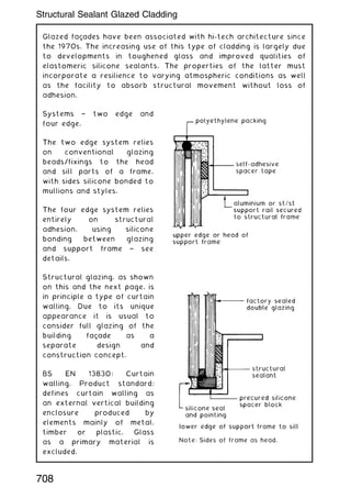 Glazed façades have been associated with hi-tech architecture since
the 1970s. The increasing use of this type of cladding is largely due
to developments in toughened glass and improved qualities of
elastomeric silicone sealants. The properties of the latter must
incorporate a resilience to varying atmospheric conditions as well
as the facility to absorb structural movement without loss of
adhesion.
Systems † two edge and
four edge.
The two edge system relies
on conventional glazing
beads/fixings to the head
and sill parts of a frame,
with sides silicone bonded to
mullions and styles.
The four edge system relies
entirely on structural
adhesion, using silicone
bonding between glazing
and support frame † see
details.
Structural glazing, as shown
on this and the next page, is
in principle a type of curtain
walling. Due to its unique
appearance it is usual to
consider full glazing of the
building façade as a
separate design and
construction concept.
BS EN 13830: Curtain
walling. Product standard;
defines curtain walling as
an external vertical building
enclosure produced by
elements mainly of metal,
timber or plastic. Glass
as a primary material is
excluded.
Note: Sides of frame as head.
708
Structural Sealant Glazed Cladding
 