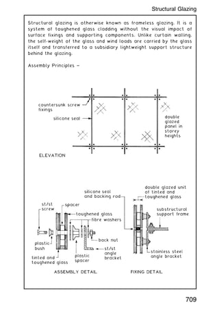 Structural glazing is otherwise known as frameless glazing. It is a
system of toughened glass cladding without the visual impact of
surface fixings and supporting components. Unlike curtain walling,
the self-weight of the glass and wind loads are carried by the glass
itself and transferred to a subsidiary lightweight support structure
behind the glazing.
Assembly Principles ~
709
Structural Glazing
 