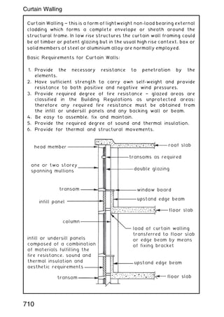 Curtain Walling ~ this is a form of lightweight non-load bearing external
cladding which forms a complete envelope or sheath around the
structural frame. In low rise structures the curtain wall framing could
be of timber or patent glazing but in the usual high rise context, box or
solid members of steel or aluminium alloy are normally employed.
Basic Requirements for Curtain Walls:
1. Provide the necessary resistance to penetration by the
elements.
2. Have sufficient strength to carry own self-weight and provide
resistance to both positive and negative wind pressures.
3. Provide required degree of fire resistance † glazed areas are
classified in the Building Regulations as unprotected areas;
therefore any required fire resistance must be obtained from
the infill or undersill panels and any backing wall or beam.
4. Be easy to assemble, fix and maintain.
5. Provide the required degree of sound and thermal insulation.
6. Provide for thermal and structural movements.
head member
roof slab
transoms as required
double glazing
window board
upstand edge beam
floor slab
upstand edge beam
floor slab
load of curtain walling
transferred to floor slab
or edge beam by means
of fixing bracket
one or two storey
spanning mullions
transom
infill panel
column
transom
infill or undersill panels
composed of a combination
of materials fulfilling the
fire resistance, sound and
thermal insulation and
aesthetic requirements
710
Curtain Walling
 