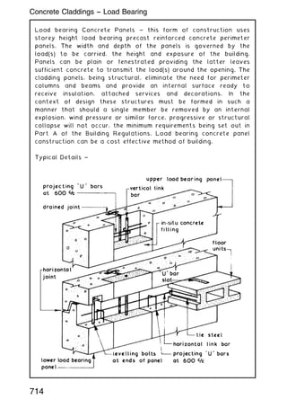 Load bearing Concrete Panels ~ this form of construction uses
storey height load bearing precast reinforced concrete perimeter
panels. The width and depth of the panels is governed by the
load(s) to be carried, the height and exposure of the building.
Panels can be plain or fenestrated providing the latter leaves
sufficient concrete to transmit the load(s) around the opening. The
cladding panels, being structural, eliminate the need for perimeter
columns and beams and provide an internal surface ready to
receive insulation, attached services and decorations. In the
context of design these structures must be formed in such a
manner that should a single member be removed by an internal
explosion, wind pressure or similar force, progressive or structural
collapse will not occur, the minimum requirements being set out in
Part A of the Building Regulations. Load bearing concrete panel
construction can be a cost effective method of building.
Typical Details ~
714
Concrete Claddings -- Load Bearing
 