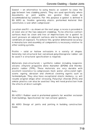 Gasket ~ an alternative to using mastic or sealant to close the
gap between two cladding panels. They are used specifically where
movements or joint widths are greater than could be
accommodated by sealants. For this purpose a gasket is defined in
BS 6093 as `flexible, generally elastic, preformed material that
constitutes a seal when compressed'.
Location and Fit ~ as shown on the next page, a recess is provided in
at least one of the two adjacent claddings. To be effective contact
surfaces must be clean and free of imperfections for a gasket to
exert pressure on adjacent surfaces and to maintain this during all
conditions of exposure. To achieve this, greater dimensional accuracy
in manufacture and assembly of components is necessary relative to
other sealing systems.
Profile ~ solid or hollow extrusions in a variety of shapes.
Generally non-structural but vulcanised polychloroprene rubber can
be used if a structural specification is required.
Materials (non-structural) ~ synthetic rubber including neoprene,
silicone, ethylene propylene diene monomer (EPDM) and thermo-
plastic rubber (TPR). These materials are very durable with
excellent resistance to compression, heat, water, ultra-violet light,
ozone, ageing, abrasion and chemical cleaning agents such as
formaldehyde. They also have exceptional elastic memory, i.e. will
resume original shape after stressing. Polyvinyl chloride (PVC) and
similar plastics can also be used but they will need protection from
the effects of direct sunlight.
Refs.:
BS 4255-1: Rubber used in preformed gaskets for weather exclusion
from buildings. Specification for non-cellular gaskets.
BS 6093: Design of joints and jointing in building construction.
Guide.
719
Concrete Cladding -- Gasket Joints
 
