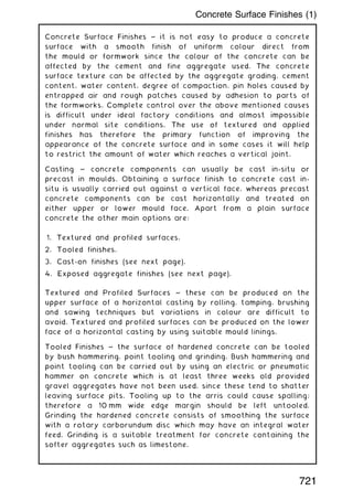 Concrete Surface Finishes ~ it is not easy to produce a concrete
surface with a smooth finish of uniform colour direct from
the mould or formwork since the colour of the concrete can be
affected by the cement and fine aggregate used. The concrete
surface texture can be affected by the aggregate grading, cement
content, water content, degree of compaction, pin holes caused by
entrapped air and rough patches caused by adhesion to parts of
the formworks. Complete control over the above mentioned causes
is difficult under ideal factory conditions and almost impossible
under normal site conditions. The use of textured and applied
finishes has therefore the primary function of improving the
appearance of the concrete surface and in some cases it will help
to restrict the amount of water which reaches a vertical joint.
Casting ~ concrete components can usually be cast in-situ or
precast in moulds. Obtaining a surface finish to concrete cast in-
situ is usually carried out against a vertical face, whereas precast
concrete components can be cast horizontally and treated on
either upper or lower mould face. Apart from a plain surface
concrete the other main options are:
1. Textured and profiled surfaces.
2. Tooled finishes.
3. Cast-on finishes (see next page).
4. Exposed aggregate finishes (see next page).
Textured and Profiled Surfaces ~ these can be produced on the
upper surface of a horizontal casting by rolling, tamping, brushing
and sawing techniques but variations in colour are difficult to
avoid. Textured and profiled surfaces can be produced on the lower
face of a horizontal casting by using suitable mould linings.
Tooled Finishes ~ the surface of hardened concrete can be tooled
by bush hammering, point tooling and grinding. Bush hammering and
point tooling can be carried out by using an electric or pneumatic
hammer on concrete which is at least three weeks old provided
gravel aggregates have not been used, since these tend to shatter
leaving surface pits. Tooling up to the arris could cause spalling;
therefore a 10 mm wide edge margin should be left untooled.
Grinding the hardened concrete consists of smoothing the surface
with a rotary carborundum disc which may have an integral water
feed. Grinding is a suitable treatment for concrete containing the
softer aggregates such as limestone.
721
Concrete Surface Finishes (1)
 