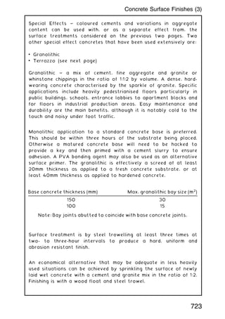 Special Effects ~ coloured cements and variations in aggregate
content can be used with, or as a separate effect from, the
surface treatments considered on the previous two pages. Two
other special effect concretes that have been used extensively are:
• Granolithic
• Terrazzo (see next page)
Granolithic ~ a mix of cement, fine aggregate and granite or
whinstone chippings in the ratio of 1:1:2 by volume. A dense, hard-
wearing concrete characterised by the sparkle of granite. Specific
applications include heavily pedestrianised floors particularly in
public buildings, schools, entrance lobbies to apartment blocks and
for floors in industrial production areas. Easy maintenance and
durability are the main benefits, although it is notably cold to the
touch and noisy under foot traffic.
Monolithic application to a standard concrete base is preferred.
This should be within three hours of the substrate being placed.
Otherwise a matured concrete base will need to be hacked to
provide a key and then primed with a cement slurry to ensure
adhesion. A PVA bonding agent may also be used as an alternative
surface primer. The granolithic is effectively a screed of at least
20mm thickness as applied to a fresh concrete substrate, or at
least 40mm thickness as applied to hardened concrete.
Surface treatment is by steel trowelling at least three times at
two- to three-hour intervals to produce a hard, uniform and
abrasion resistant finish.
An economical alternative that may be adequate in less heavily
used situations can be achieved by sprinkling the surface of newly
laid wet concrete with a cement and granite mix in the ratio of 1:2.
Finishing is with a wood float and steel trowel.
Base concrete thickness (mm) Max. granolithic bay size (m2
)
150 30
100 15
Note: Bay joints abutted to coincide with base concrete joints.
723
Concrete Surface Finishes (3)
 