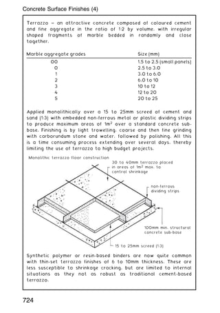 Terrazzo ~ an attractive concrete composed of coloured cement
and fine aggregate in the ratio of 1:2 by volume, with irregular
shaped fragments of marble bedded in randomly and close
together.
Applied monolithically over a 15 to 25mm screed of cement and
sand (1:3) with embedded non-ferrous metal or plastic dividing strips
to produce maximum areas of 1m2
over a standard concrete sub-
base. Finishing is by light trowelling, coarse and then fine grinding
with carborundum stone and water, followed by polishing. All this
is a time consuming process extending over several days, thereby
limiting the use of terrazzo to high budget projects.
Synthetic polymer or resin-based binders are now quite common
with thin-set terrazzo finishes of 6 to 10mm thickness. These are
less susceptible to shrinkage cracking, but are limited to internal
situations as they not as robust as traditional cement-based
terrazzo.
Marble aggregate grades Size (mm)
00 1.5 to 2.5 (small panels)
0 2.5 to 3.0
1 3.0 to 6.0
2 6.0 to 10
3 10 to 12
4 12 to 20
5 20 to 25
30 to 40mm terrazzo placed
in areas of 1m2 max. to
control shrinkage
Monolithic terrazzo floor construction
non-ferrous
dividing strips
100mm min. structural
concrete sub-base
15 to 25mm screed (1:3)
724
Concrete Surface Finishes (4)
 