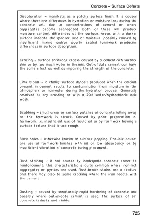 Discoloration ~ manifests as a patchy surface finish. It is caused
where there are differences in hydration or moisture loss during the
concrete set, due to concentrations of cement or where
aggregates become segregated. Both of these will produce
moisture content differences at the surface. Areas with a darker
surface indicate the greater loss of moisture, possibly caused by
insufficient mixing and/or poorly sealed formwork producing
differences in surface absorption.
Crazing ~ surface shrinkage cracks caused by a cement-rich surface
skin or by too much water in the mix. Out-of-date cement can have
the same effect as well as impairing the strength of the concrete.
Lime bloom ~ a chalky surface deposit produced when the calcium
present in cement reacts to contamination from moisture in the
atmosphere or rainwater during the hydration process. Generally
resolved by dry brushing or with a 20:1 water/hydrochloric acid
wash.
Scabbing ~ small areas or surface patches of concrete falling away
as the formwork is struck. Caused by poor preparation of
formwork, i.e. insufficient use of mould oil or by formwork having a
surface texture that is too rough.
Blow holes ~ otherwise known as surface popping. Possible causes
are use of formwork finishes with nil or low absorbency or by
insufficient vibration of concrete during placement.
Rust staining ~ if not caused by inadequate concrete cover to
reinforcement, this characteristic is quite common where iron-rich
aggregates or pyrites are used. Rust-brown stains are a feature
and there may also be some cracking where the iron reacts with
the cement.
Dusting ~ caused by unnaturally rapid hardening of concrete and
possibly where out-of-date cement is used. The surface of set
concrete is dusty and friable.
725
Concrete -- Surface Defects
 