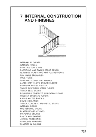 7 INTERNAL CONSTRUCTION
AND FINISHES
INTERNAL ELEMENTS
INTERNAL WALLS
CONSTRUCTION JOINTS
PARTITIONS AND TIMBER STRUT DESIGN
PLASTERS, PLASTERING AND PLASTERBOARD
DRY LINING TECHNIQUES
WALL TILING
DOMESTIC FLOORS AND FINISHES
LARGE CAST IN-SITU GROUND FLOORS
CONCRETE FLOOR SCREEDS
TIMBER SUSPENDED UPPER FLOORS
TIMBER BEAM DESIGN
REINFORCED CONCRETE SUSPENDED FLOORS
PRECAST CONCRETE FLOORS
RAISED ACCESS FLOORS
SOUND INSULATION
TIMBER, CONCRETE AND METAL STAIRS
INTERNAL DOORS
FIRE-RESISTING DOORS
PLASTERBOARD CEILINGS
SUSPENDED CEILINGS
PAINTS AND PAINTING
JOINERY PRODUCTION
COMPOSITE BOARDING
PLASTICS IN BUILDING
727
 