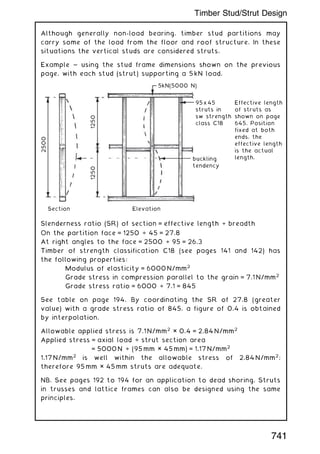 Although generally non-load bearing, timber stud partitions may
carry some of the load from the floor and roof structure. In these
situations the vertical studs are considered struts.
Example ~ using the stud frame dimensions shown on the previous
page, with each stud (strut) supporting a 5 kN load.
2500
1250
Section Elevation
5kN(5000 N)
95x45
struts in
sw strength
class C18
Effective length
of struts as
shown on page
645. Position
fixed at both
ends, the
effective length
is the actual
length.
buckling
tendency
1250
Slenderness ratio (SR) of section = effective length ÷ breadth
On the partition face = 1250 ÷ 45 = 27.8
At right angles to the face = 2500 ÷ 95 = 26.3
Timber of strength classification C18 (see pages 141 and 142) has
the following properties:
Modulus of elasticity = 6000 N/mm2
Grade stress in compression parallel to the grain = 7.1 N/mm2
Grade stress ratio = 6000 ÷ 7.1 = 845
See table on page 194. By coordinating the SR of 27.8 (greater
value) with a grade stress ratio of 845, a figure of 0.4 is obtained
by interpolation.
Allowable applied stress is 7.1 N/mm2
× 0.4 = 2.84 N/mm2
Applied stress = axial load ÷ strut section area
= 5000 N ÷ (95 mm × 45 mm) = 1.17 N/mm2
1.17 N/mm2
is well within the allowable stress of 2.84 N/mm2
;
therefore 95 mm × 45 mm struts are adequate.
NB. See pages 192 to 194 for an application to dead shoring. Struts
in trusses and lattice frames can also be designed using the same
principles.
741
Timber Stud/Strut Design
 