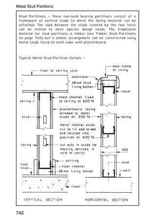 Stud Partitions ~ these non-load bearing partitions consist of a
framework of vertical studs to which the facing material can be
attached. The void between the studs created by the two faces
can be infilled to meet specific design needs. The traditional
material for stud partitions is timber (see Timber Stud Partitions
on page 740) but a similar arrangement can be constructed using
metal studs faced on both sides with plasterboard.
742
Metal Stud Partitions
 