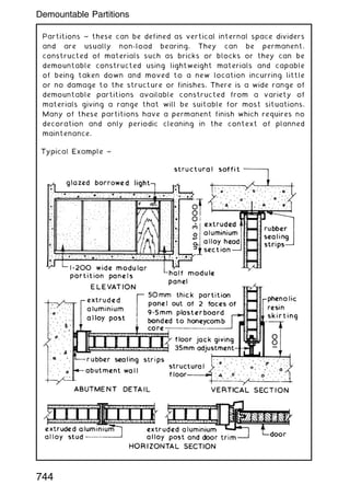 Partitions ~ these can be defined as vertical internal space dividers
and are usually non-load bearing. They can be permanent,
constructed of materials such as bricks or blocks or they can be
demountable constructed using lightweight materials and capable
of being taken down and moved to a new location incurring little
or no damage to the structure or finishes. There is a wide range of
demountable partitions available constructed from a variety of
materials giving a range that will be suitable for most situations.
Many of these partitions have a permanent finish which requires no
decoration and only periodic cleaning in the context of planned
maintenance.
744
Demountable Partitions
 