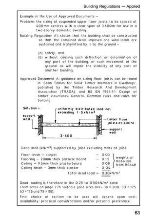 Example in the Use of Approved Documents ~
Problem: the sizing of suspended upper floor joists to be spaced at
400 mm centres with a clear span of 3„600 m for use in a
two-storey domestic dwelling.
Building Regulation A1: states that the building shall be constructed
so that the combined dead, imposed and wind loads are
sustained and transmitted by it to the ground †
(a) safely, and
(b) without causing such deflection or deformation of
any part of the building, or such movement of the
ground, as will impair the stability of any part of
another building.
Approved Document A: guidance on sizing floor joists can be found
in `Span Tables for Solid Timber Members in Dwellings',
published by the Timber Research And Development
Association (TRADA), and BS EN 1995-1-1: Design of
timber structures. General. Common rules and rules for
building.
Dead loading is therefore in the 0„25 to 0„50 kN/m2
band
From table on page 776 suitable joist sizes are:- 38 ✕ 200, 50 ✕ 175,
63 ✕ 175 and 75 ✕ 150.
Final choice of section to be used will depend upon cost;
availability; practical considerations and/or personal preference.
63
Building Regulations --- Applied
 
