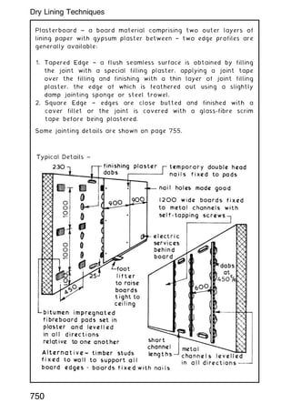 Plasterboard ~ a board material comprising two outer layers of
lining paper with gypsum plaster between † two edge profiles are
generally available:
1. Tapered Edge † a flush seamless surface is obtained by filling
the joint with a special filling plaster, applying a joint tape
over the filling and finishing with a thin layer of joint filling
plaster, the edge of which is feathered out using a slightly
damp jointing sponge or steel trowel.
2. Square Edge † edges are close butted and finished with a
cover fillet or the joint is covered with a glass-fibre scrim
tape before being plastered.
Some jointing details are shown on page 755.
750
Dry Lining Techniques
 
