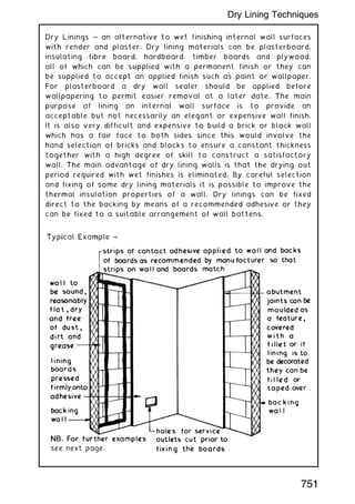 Dry Linings ~ an alternative to wet finishing internal wall surfaces
with render and plaster. Dry lining materials can be plasterboard,
insulating fibre board, hardboard, timber boards and plywood,
all of which can be supplied with a permanent finish or they can
be supplied to accept an applied finish such as paint or wallpaper.
For plasterboard a dry wall sealer should be applied before
wallpapering to permit easier removal at a later date. The main
purpose of lining an internal wall surface is to provide an
acceptable but not necessarily an elegant or expensive wall finish.
It is also very difficult and expensive to build a brick or block wall
which has a fair face to both sides since this would involve the
hand selection of bricks and blocks to ensure a constant thickness
together with a high degree of skill to construct a satisfactory
wall. The main advantage of dry lining walls is that the drying out
period required with wet finishes is eliminated. By careful selection
and fixing of some dry lining materials it is possible to improve the
thermal insulation properties of a wall. Dry linings can be fixed
direct to the backing by means of a recommended adhesive or they
can be fixed to a suitable arrangement of wall battens.
751
Dry Lining Techniques
 