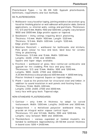 Plasterboard Types ~ to BS EN 520: Gypsum plasterboards.
Definitions, requirements and test methods.
BS PLASTERBOARDS:
1. Wallboard † ivory faced for taping, jointing and direct decoration; grey
faced for finishing plaster or wall adhesion with plaster dabs. General
applications, i.e. internal walls, ceilings and partitions. Thicknesses:
9„5, 12„5 and 15 mm. Widths: 900 and 1200 mm. Lengths: vary between
1800 and 3000 mm. Edge profile square or tapered.
2. Baseboard † lining ceilings requiring direct plastering.
Thickness: 9„5 mm. Width: 900 mm. Length: 1220 mm.
Thickness: 12„5 mm. Width: 600 mm. Length: 1220 mm.
Edge profile square.
3. Moisture Resistant † wallboard for bathrooms and kitchens.
Pale green colour to face and back. Ideal base for ceramic
tiling or plastering.
Thicknesses: 12„5 mm and 15 mm. Width: 1200 mm.
Lengths: 2400, 2700 and 3000 mm.
Square and taper edges available.
4. Firecheck † wallboard of glass fibre reinforced vermiculite and
gypsum for fire cladding. Pink face and grey back.
Thicknesses: 12„5 and 15 mm. Widths: 900 and 1200 mm.
Lengths: 1800, 2400, 2700 and 3000 mm.
A 25 mm thickness is also produced, 600 mm wide × 3000 mm long.
Plaster finished if required. Square or tapered edges.
5. Plank † used as fire protection for structural steel and timber, in
addition to sound insulation in wall panels and floating floors.
Thickness: 19 mm. Width: 600 mm.
Lengths: 2350, 2400, 2700 and 3000 mm.
Ivory face with grey back. Tapered edge.
NON†STANDARD PLASTERBOARDS:
1. Contour † only 6 mm in thickness to adapt to curved
featurework. Width: 1200 mm. Lengths: 2400 mm and 3000 mm.
2. Vapourcheck † a metallized polyester wallboard lining to
provide an integral water vapour control layer.
Thicknesses: 9„5 and 12„5 mm. Widths: 900 and 1200 mm.
Lengths: vary between 1800 and 3000 mm.
3. Thermalcheck † various expanded or foamed insulants are
bonded to wallboard. Approximately 25†50 mm overall thickness
in board sizes 1200 × 2400 mm.
753
Plasterboard
 