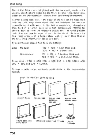 Glazed Wall Tiles ~ internal glazed wall tiles are usually made to the
various specifications under BS EN 14411: Ceramic tiles. Definitions,
classification, characteristics, evaluation of conformity and marking.
Internal Glazed Wall Tiles ~ the body of the tile can be made from
ball-clay, china clay, china stone, flint and limestone. The material
is usually mixed with water to the desired consistency, shaped and
then fired in a tunnel oven at a high temperature (1150C) for
several days to form the unglazed biscuit tile. The glaze pattern
and colour can now be imparted onto to the biscuit tile before the
final firing process at a temperature slightly lower than that of
the first firing (1050C) for about two days.
Typical Internal Glazed Wall Tiles and Fittings:
Sizes † Modular 100 × 100 × 5mm thick and
200 × 100 × 6„5mm thick.
Non-modular 152 × 152 × 5 to 8mm thick and
108 × 108 × 4 and 6„5mm thick.
Other sizes † 200 × 300, 250 × 330, 250 × 400, 300 × 450,
300 × 600 and 330 × 600mm.
Fittings † wide range available particularly in the non-modular
format.
756
Wall Tiling
 