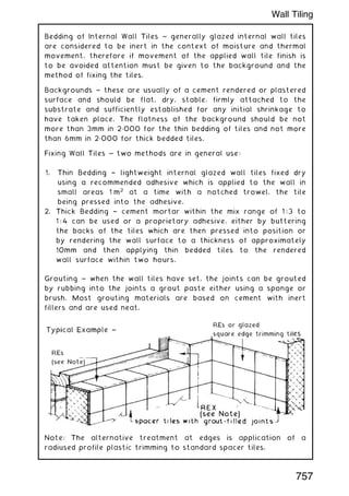 Bedding of Internal Wall Tiles ~ generally glazed internal wall tiles
are considered to be inert in the context of moisture and thermal
movement, therefore if movement of the applied wall tile finish is
to be avoided attention must be given to the background and the
method of fixing the tiles.
Backgrounds ~ these are usually of a cement rendered or plastered
surface and should be flat, dry, stable, firmly attached to the
substrate and sufficiently established for any initial shrinkage to
have taken place. The flatness of the background should be not
more than 3mm in 2„000 for the thin bedding of tiles and not more
than 6mm in 2„000 for thick bedded tiles.
Fixing Wall Tiles ~ two methods are in general use:
1. Thin Bedding † lightweight internal glazed wall tiles fixed dry
using a recommended adhesive which is applied to the wall in
small areas 1 m2
at a time with a notched trowel, the tile
being pressed into the adhesive.
2. Thick Bedding † cement mortar within the mix range of 1 : 3 to
1 : 4 can be used or a proprietary adhesive, either by buttering
the backs of the tiles which are then pressed into position or
by rendering the wall surface to a thickness of approximately
10mm and then applying thin bedded tiles to the rendered
wall surface within two hours.
Grouting ~ when the wall tiles have set, the joints can be grouted
by rubbing into the joints a grout paste either using a sponge or
brush. Most grouting materials are based on cement with inert
fillers and are used neat.
Note: The alternative treatment at edges is application of a
radiused profile plastic trimming to standard spacer tiles.
757
Wall Tiling
 