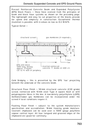 Precast Reinforced Concrete Beam and Expanded Polystyrene
(EPS) Block Floors ~ these have evolved from the principles of
beam and block floor systems as shown on the preceding page.
The lightweight and easy to cut properties of the blocks provide
for speed and simplicity in construction. Exceptional thermal
insulation is possible, with U-values as low as 0.2 W/m2
K.
Typical Detail ~
structural screed gas membrane (if required)
heel
toe
inverted reinforced
concrete `T' beams at 600 c/c
EPS infill block
1200 long, density
approx. 17 kg/m3
,
cut to fit wall at periphery
150
210
Cold Bridging ~ this is prevented by the EPS `toe' projecting
beneath the underside of the concrete beam.
Structural Floor Finish ~ 50 mm structural concrete (C30 grade)
screed, reinforced with 10 mm steel Type A square mesh or with
polypropylene fibres in the mix. A low-density polyethylene (LDPE)
methane/radon gas membrane can be incorporated under the
screed if local conditions require it.
Floating Floor Finish ~ subject to the system manufacturer
's
specification and accreditation, 18 mm flooring grade moisture-
resistant chipboard can be used over a 1000 gauge polythene
vapour control layer. All four tongued and grooved edges of the
chipboard are glued for continuity.
763
Domestic Suspended Concrete and EPS Ground Floors
 