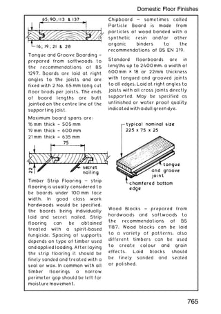 Tongue and Groove Boarding ~
prepared from softwoods to
the recommendations of BS
1297. Boards are laid at right
angles to the joists and are
fixed with 2 No. 65 mm long cut
floor brads per joists. The ends
of board lengths are butt
jointed on the centre line of the
supporting joist.
Maximum board spans are:
16 mm thick † 505 mm
19 mm thick † 600 mm
21 mm thick † 635 mm
28 mm thick † 790 mm
Timber Strip Flooring ~ strip
flooring is usually considered to
be boards under 100 mm face
width. In good class work
hardwoods would be specified,
the boards being individually
laid and secret nailed. Strip
flooring can be obtained
treated with a spirit-based
fungicide. Spacing of supports
depends on type of timber used
and applied loading. After laying
the strip flooring it should be
finely sanded and treated with a
seal or wax. In common with all
timber floorings a narrow
perimeter gap should be left for
moisture movement.
Chipboard ~ sometimes called
Particle Board is made from
particles of wood bonded with a
synthetic resin and/or other
organic binders to the
recommendations of BS EN 319.
Standard floorboards are in
lengths up to 2400mm, a width of
600mm × 18 or 22mm thickness
with tongued and grooved joints
to all edges. Laid at right angles to
joists with all cross joints directly
supported. May be specified as
unfinished or water proof quality
indicated with a dull green dye.
Wood Blocks ~ prepared from
hardwoods and softwoods to
the recommendations of BS
1187. Wood blocks can be laid
to a variety of patterns, also
different timbers can be used
to create colour and grain
effects. Laid blocks should
be finely sanded and sealed
or polished.
765
Domestic Floor Finishes
 