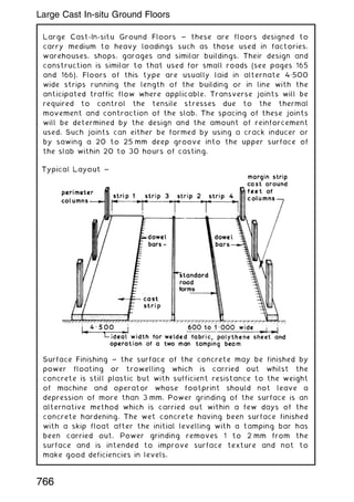 Large Cast-In-situ Ground Floors ~ these are floors designed to
carry medium to heavy loadings such as those used in factories,
warehouses, shops, garages and similar buildings. Their design and
construction is similar to that used for small roads (see pages 165
and 166). Floors of this type are usually laid in alternate 4„500
wide strips running the length of the building or in line with the
anticipated traffic flow where applicable. Transverse joints will be
required to control the tensile stresses due to the thermal
movement and contraction of the slab. The spacing of these joints
will be determined by the design and the amount of reinforcement
used. Such joints can either be formed by using a crack inducer or
by sawing a 20 to 25 mm deep groove into the upper surface of
the slab within 20 to 30 hours of casting.
Surface Finishing ~ the surface of the concrete may be finished by
power floating or trowelling which is carried out whilst the
concrete is still plastic but with sufficient resistance to the weight
of machine and operator whose footprint should not leave a
depression of more than 3 mm. Power grinding of the surface is an
alternative method which is carried out within a few days of the
concrete hardening. The wet concrete having been surface finished
with a skip float after the initial levelling with a tamping bar has
been carried out. Power grinding removes 1 to 2 mm from the
surface and is intended to improve surface texture and not to
make good deficiencies in levels.
766
Large Cast In-situ Ground Floors
 