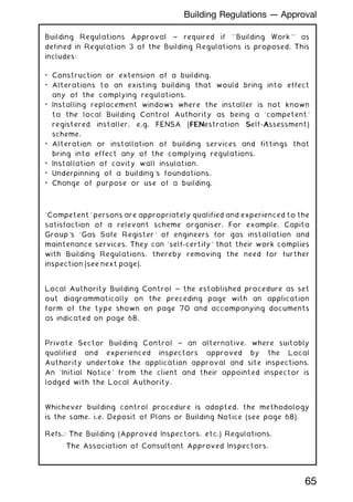 Building Regulations Approval ~ required if ``Building Work'' as
defined in Regulation 3 of the Building Regulations is proposed. This
includes:
• Construction or extension of a building.
• Alterations to an existing building that would bring into effect
any of the complying regulations.
• Installing replacement windows where the installer is not known
to the local Building Control Authority as being a `competent'
registered installer, e.g. FENSA (FEN
FENestration S
Self-A
Assessment)
scheme.
• Alteration or installation of building services and fittings that
bring into effect any of the complying regulations.
• Installation of cavity wall insulation.
• Underpinning of a building's foundations.
• Change of purpose or use of a building.
`Competent' persons are appropriately qualified and experienced to the
satisfaction of a relevant scheme organiser. For example, Capita
Group's `Gas Safe Register' of engineers for gas installation and
maintenance services. They can `self-certify' that their work complies
with Building Regulations, thereby removing the need for further
inspection (see next page).
Local Authority Building Control ~ the established procedure as set
out diagrammatically on the preceding page with an application
form of the type shown on page 70 and accompanying documents
as indicated on page 68.
Private Sector Building Control ~ an alternative, where suitably
qualified and experienced inspectors approved by the Local
Authority undertake the application approval and site inspections.
An `Initial Notice' from the client and their appointed inspector is
lodged with the Local Authority.
Whichever building control procedure is adopted, the methodology
is the same, i.e. Deposit of Plans or Building Notice (see page 68).
Refs.: The Building (Approved Inspectors, etc.) Regulations.
The Association of Consultant Approved Inspectors.
65
Building Regulations --- Approval
 