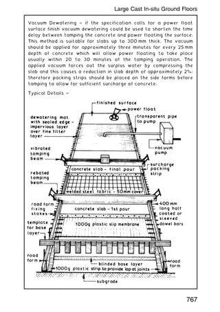 Vacuum Dewatering ~ if the specification calls for a power float
surface finish vacuum dewatering could be used to shorten the time
delay between tamping the concrete and power floating the surface.
This method is suitable for slabs up to 300 mm thick. The vacuum
should be applied for approximately three minutes for every 25 mm
depth of concrete which will allow power floating to take place
usually within 20 to 30 minutes of the tamping operation. The
applied vacuum forces out the surplus water by compressing the
slab and this causes a reduction in slab depth of approximately 2%;
therefore packing strips should be placed on the side forms before
tamping to allow for sufficient surcharge of concrete.
Typical Details ~
767
Large Cast In-situ Ground Floors
 
