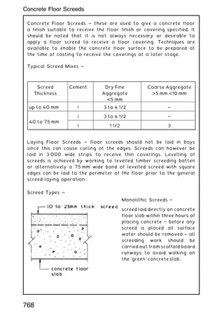 Concrete Floor Screeds ~ these are used to give a concrete floor
a finish suitable to receive the floor finish or covering specified. It
should be noted that it is not always necessary or desirable to
apply a floor screed to receive a floor covering. Techniques are
available to enable the concrete floor surface to be prepared at
the time of casting to receive the coverings at a later stage.
Typical Screed Mixes ~
Laying Floor Screeds ~ floor screeds should not be laid in bays
since this can cause curling at the edges. Screeds can however be
laid in 3„000 wide strips to receive thin coverings. Levelling of
screeds is achieved by working to levelled timber screeding batten
or alternatively a 75 mm wide band of levelled screed with square
edges can be laid to the perimeter of the floor prior to the general
screed-laying operation.
Monolithic Screeds †
screed laid directly on concrete
floor slab within three hours of
placing concrete † before any
screed is placed all surface
water should be removed † all
screeding work should be
carried out from scaffold board
runways to avoid walking on
the `green' concrete slab.
Screed
Thickness
Cement Dry Fine
Aggregate
5 mm
Coarse Aggregate
5 mm 10 mm
up to 40 mm | 3 to 4 1/2 †
40 to 75 mm
| 3 to 4 1/2 †
| 1 1/2 3
768
Concrete Floor Screeds
 