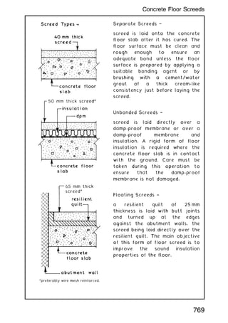 Separate Screeds †
screed is laid onto the concrete
floor slab after it has cured. The
floor surface must be clean and
rough enough to ensure an
adequate bond unless the floor
surface is prepared by applying a
suitable bonding agent or by
brushing with a cement/water
grout of a thick cream-like
consistency just before laying the
screed.
Unbonded Screeds †
screed is laid directly over a
damp-proof membrane or over a
damp-proof membrane and
insulation. A rigid form of floor
insulation is required where the
concrete floor slab is in contact
with the ground. Care must be
taken during this operation to
ensure that the damp-proof
membrane is not damaged.
Floating Screeds †
a resilient quilt of 25 mm
thickness is laid with butt joints
and turned up at the edges
against the abutment walls, the
screed being laid directly over the
resilient quilt. The main objective
of this form of floor screed is to
improve the sound insulation
properties of the floor.
769
Concrete Floor Screeds
 
