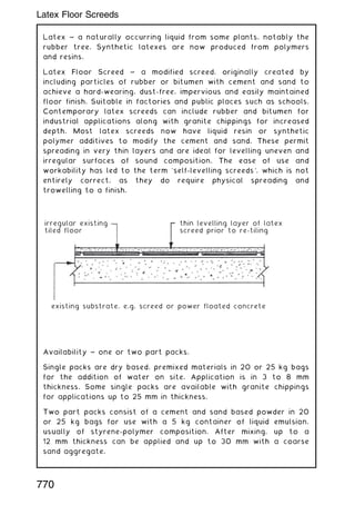 Latex ~ a naturally occurring liquid from some plants, notably the
rubber tree. Synthetic latexes are now produced from polymers
and resins.
Latex Floor Screed ~ a modified screed, originally created by
including particles of rubber or bitumen with cement and sand to
achieve a hard-wearing, dust-free, impervious and easily maintained
floor finish. Suitable in factories and public places such as schools.
Contemporary latex screeds can include rubber and bitumen for
industrial applications along with granite chippings for increased
depth. Most latex screeds now have liquid resin or synthetic
polymer additives to modify the cement and sand. These permit
spreading in very thin layers and are ideal for levelling uneven and
irregular surfaces of sound composition. The ease of use and
workability has led to the term `self-levelling screeds', which is not
entirely correct, as they do require physical spreading and
trowelling to a finish.
Availability ~ one or two part packs.
Single packs are dry based, premixed materials in 20 or 25 kg bags
for the addition of water on site. Application is in 3 to 8 mm
thickness. Some single packs are available with granite chippings
for applications up to 25 mm in thickness.
Two part packs consist of a cement and sand based powder in 20
or 25 kg bags for use with a 5 kg container of liquid emulsion,
usually of styrene-polymer composition. After mixing, up to a
12 mm thickness can be applied and up to 30 mm with a coarse
sand aggregate.
irregular existing
tiled floor
thin levelling layer of latex
screed prior to re-tiling
existing substrate, e.g. screed or power floated concrete
770
Latex Floor Screeds
 