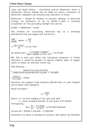 Joist and Beam Sizing ~ calculating overall dimensions alone is
insufficient. Checks should also be made to satisfy: resistance to
deflection, adequate safe bearing and resistance to shear.
Deflection † should be minimal to prevent damage to plastered
ceilings. An allowance of up to 0„003 × span is normally
acceptable; for the preceding example this will be:
0„003 × 5000 mm = 15 mm
The formula for calculating deflection due to a uniformly
distributed load (see pages 642 and 643) is:
5WL
3
384EI
where I =
bd
3
12
I =
50 × ð225Þ3
12
= 4„75 × ð10Þ7
So, deflection =
5 × 4500 × ð5000Þ3
384 × 10800 × 4:75 × ð10Þ7
= 14„27 mm
NB. This is only just within the calculated allowance of 15 mm,
therefore it would be prudent to specify slightly wider or deeper
joists to allow for unknown future use.
Safe Bearing ~
=
load at the joist end, W/2
compression perpendicular to grain × breadth
=
4500=2
2„4 × 50
= 19 mm:
therefore full support from masonry (90 mm min.) or joist hangers
will be more than adequate.
Shear Strength ~
V =
2bdv
3
where: V = vertical loading at the joist end, W/2
v = shear strength parallel to the grain, 0.71 N/mm2
Transposing:-
bd =
3V
2v
=
3 × 2250
2 × 0:71
= 4753 mm2
minimum
Actual bd = 50 mm × 225 mm = 11,250 mm2
Resistance to shear is satisfied as actual is well above the minimum.
778
Timber Beam Design
 