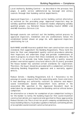 Local Authority Building Control ~ as described in the previous two
pages. A public service administered by borough and unitary
councils through their building control departments.
Approved Inspectors ~ a private sector building control alternative
as outlined on the preceding page. Approved inspectors may be
suitably qualified individuals or corporate bodies employing suitably
qualified people, e.g. National House Building Council (NHBC Ltd)
and MD Insurance Services Ltd.
Borough councils can contract out the building control process to
approved inspectors. Validation and site examinations follow the
established format shown on page 64, with approved inspectors
substituting for LA.
Both NHBC and MD Insurance publish their own construction rules and
standards that supplement the Building Regulations. These form the
basis for their own independent quality control procedures whereby
their Inspectors will undertake stage and periodic examinations of
work in progress to ensure that these standards are adhered to. The
objective is to provide new home buyers with a quality assured
product warranted against structural defects (10†15 years), provided
the house builder has satisfied certain standards for registration.
Therefore, the buyer should be provided with a completion certificate
indicating Building Regulations approval and a warranty against
defects.
Robust Details ~ Building Regulations A.D. E † Resistance to the
passage of sound; requires that the separating walls, floors and stairs
in new dwellings are sufficiently resistant to airborne and impact
sound transmission. Sound measurement tests defined in the
associated BSs specified in the Approved Document must be
undertaken by an approved inspector/building control official before
completion.
An alternative or a means for exemption of pre-completion testing is
for the builder to notify the building inspector that sound insulation
construction details are registered and specified to those approved by
Robust Details Ltd. This is a not-for-profit company established by the
house building industry to produce guidance manuals containing details
of acceptable sound resistant construction practice.
67
Building Regulations --- Compliance
 