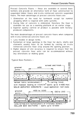 Precast Concrete Floors ~ these are available in several basic
formats and provide an alternative form of floor construction to
suspended timber floors and in-situ reinforced concrete suspended
floors. The main advantages of precast concrete floors are:
1. Elimination of the need for formwork except for nominal
propping which is required with some systems.
2. Curing time of concrete is eliminated, therefore the floor is
available for use as a working platform at an earlier stage.
3. Superior quality control of product is possible with factory-
produced components.
The main disadvantages of precast concrete floors when compared
with in-situ reinforced concrete floors are:
1. Less flexible in design terms.
2. Formation of large openings in the floor for ducts, shafts and
stairwells usually have to be formed by casting an in-situ
reinforced concrete floor strip around the opening position.
3. Higher degree of site accuracy is required to ensure that the
precast concrete floor units can be accommodated without
any alterations or making good.
789
Precast Concrete Floors
 