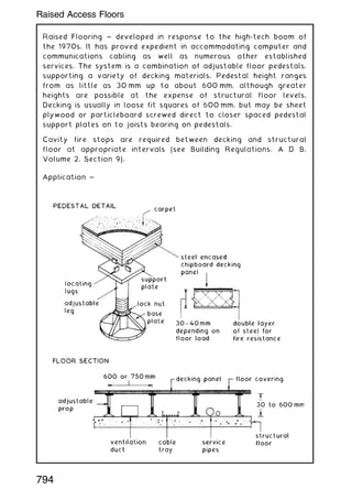 Raised Flooring ~ developed in response to the high-tech boom of
the 1970s. It has proved expedient in accommodating computer and
communications cabling as well as numerous other established
services. The system is a combination of adjustable floor pedestals,
supporting a variety of decking materials. Pedestal height ranges
from as little as 30 mm up to about 600 mm, although greater
heights are possible at the expense of structural floor levels.
Decking is usually in loose fit squares of 600 mm, but may be sheet
plywood or particleboard screwed direct to closer spaced pedestal
support plates on to joists bearing on pedestals.
Cavity fire stops are required between decking and structural
floor at appropriate intervals (see Building Regulations, A D B,
Volume 2, Section 9).
794
Raised Access Floors
 