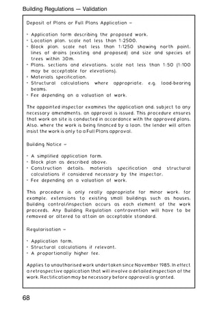 Deposit of Plans or Full Plans Application ~
• Application form describing the proposed work.
• Location plan, scale not less than 1 : 2500.
• Block plan, scale not less than 1 : 1250 showing north point,
lines of drains (existing and proposed) and size and species of
trees within 30 m.
• Plans, sections and elevations, scale not less than 1 : 50 (1 : 100
may be acceptable for elevations).
• Materials specification.
• Structural calculations where appropriate, e.g. load-bearing
beams.
• Fee depending on a valuation of work.
The appointed inspector examines the application and, subject to any
necessary amendments, an approval is issued. This procedure ensures
that work on site is conducted in accordance with the approved plans.
Also, where the work is being financed by a loan, the lender will often
insist the work is only to a Full Plans approval.
Building Notice ~
• A simplified application form.
• Block plan as described above.
• Construction details, materials specification and structural
calculations if considered necessary by the inspector.
• Fee depending on a valuation of work.
This procedure is only really appropriate for minor work, for
example, extensions to existing small buildings such as houses.
Building control/inspection occurs as each element of the work
proceeds. Any Building Regulation contravention will have to be
removed or altered to attain an acceptable standard.
Regularisation ~
• Application form.
• Structural calculations if relevant.
• A proportionally higher fee.
Applies to unauthorised work undertaken since November 1985. In effect
a retrospective application that will involve a detailed inspection of the
work. Rectification may be necessary before approval is granted.
68
Building Regulations --- Validation
 