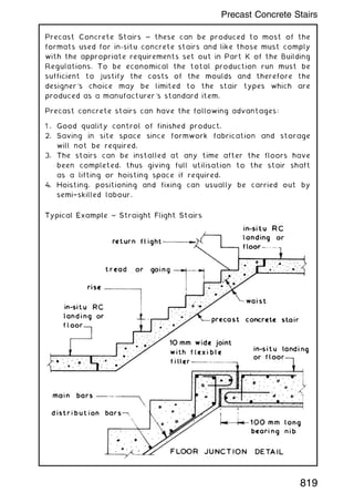 Precast Concrete Stairs ~ these can be produced to most of the
formats used for in-situ concrete stairs and like those must comply
with the appropriate requirements set out in Part K of the Building
Regulations. To be economical the total production run must be
sufficient to justify the costs of the moulds and therefore the
designer's choice may be limited to the stair types which are
produced as a manufacturer's standard item.
Precast concrete stairs can have the following advantages:
1 . Good quality control of finished product.
2. Saving in site space since formwork fabrication and storage
will not be required.
3. The stairs can be installed at any time after the floors have
been completed, thus giving full utilisation to the stair shaft
as a lifting or hoisting space if required.
4. Hoisting, positioning and fixing can usually be carried out by
semi†skilled labour.
819
Precast Concrete Stairs
 