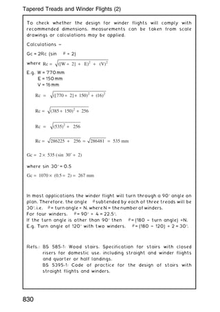 To check whether the design for winder flights will comply with
recommended dimensions, measurements can be taken from scale
drawings or calculations may be applied.
Calculations ~
Gc = 2Rc (sin  ÷ 2)
where Rc ([W ] E) (V)
= ÷ + +
2 2 2
E.g. W = 770 mm
E = 150 mm
V = 16 mm
Rc ([ ] )
= ÷ + +
770 2 150 16
2 2
( )
Rc = + +
( )
385 150 256
2
Rc ( )
= +
535 256
2
Rc mm
= + = =
286225 256 286481 535
Gc ( )
= × ˚ ÷
2 535 30 2
sin
where sin 30 = 0.5
Gc ( ) mm
= × = =
1070 0 5 2 267
.
In most applications the winder flight will turn through a 90 angle on
plan. Therefore, the angle  subtended by each of three treads will be
30, i.e.  = turn angle ÷ N, where N = the number of winders.
For four winders,  = 90 ÷ 4 = 22.5.
If the turn angle is other than 90 then  = (180 † turn angle) ÷N.
E.g. Turn angle of 120 with two winders,  = (180 † 120) ÷ 2 = 30.
Refs.: BS 585-1: Wood stairs. Specification for stairs with closed
risers for domestic use, including straight and winder flights
and quarter or half landings.
BS 5395-1: Code of practice for the design of stairs with
straight flights and winders.
830
Tapered Treads and Winder Flights (2)
 