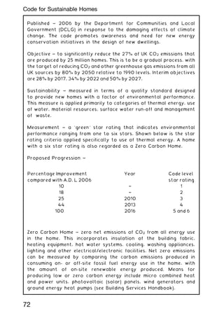 Published ~ 2006 by the Department for Communities and Local
Government (DCLG) in response to the damaging effects of climate
change. The code promotes awareness and need for new energy
conservation initiatives in the design of new dwellings.
Objective ~ to significantly reduce the 27% of UK CO2 emissions that
are produced by 25 million homes. This is to be a gradual process, with
the target of reducing CO2 and other greenhouse gas emissions from all
UK sources by 80% by 2050 relative to 1990 levels. Interim objectives
are 28% by 2017, 34% by 2022 and 50% by 2027.
Sustainability ~ measured in terms of a quality standard designed
to provide new homes with a factor of environmental performance.
This measure is applied primarily to categories of thermal energy, use
of water, material resources, surface water run-off and management
of waste.
Measurement ~ a `green' star rating that indicates environmental
performance ranging from one to six stars. Shown below is the star
rating criteria applied specifically to use of thermal energy. A home
with a six star rating is also regarded as a Zero Carbon Home.
Proposed Progression ~
Zero Carbon Home ~ zero net emissions of CO2 from all energy use
in the home. This incorporates insulation of the building fabric,
heating equipment, hot water systems, cooling, washing appliances,
lighting and other electrical/electronic facilities. Net zero emissions
can be measured by comparing the carbon emissions produced in
consuming on- or off-site fossil fuel energy use in the home, with
the amount of on-site renewable energy produced. Means for
producing low or zero carbon energy include micro combined heat
and power units, photovoltaic (solar) panels, wind generators and
ground energy heat pumps (see Building Services Handbook).
Percentage Improvement
compared with A.D. L 2006
Year Code level
star rating
10 † 1
18 † 2
25 2010 3
44 2013 4
100 2016 5 and 6
72
Code for Sustainable Homes
 