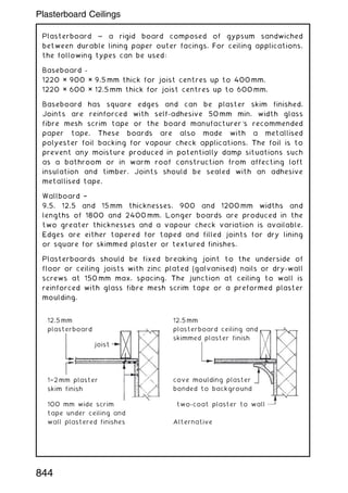 Plasterboard ~ a rigid board composed of gypsum sandwiched
between durable lining paper outer facings. For ceiling applications,
the following types can be used:
Baseboard -
1220 × 900 × 9.5 mm thick for joist centres up to 400 mm.
1220 × 600 × 12.5 mm thick for joist centres up to 600 mm.
Baseboard has square edges and can be plaster skim finished.
Joints are reinforced with self-adhesive 50 mm min. width glass
fibre mesh scrim tape or the board manufacturer's recommended
paper tape. These boards are also made with a metallised
polyester foil backing for vapour check applications. The foil is to
prevent any moisture produced in potentially damp situations such
as a bathroom or in warm roof construction from affecting loft
insulation and timber. Joints should be sealed with an adhesive
metallised tape.
Wallboard †
9.5, 12.5 and 15 mm thicknesses, 900 and 1200 mm widths and
lengths of 1800 and 2400 mm. Longer boards are produced in the
two greater thicknesses and a vapour check variation is available.
Edges are either tapered for taped and filled joints for dry lining
or square for skimmed plaster or textured finishes.
Plasterboards should be fixed breaking joint to the underside of
floor or ceiling joists with zinc plated (galvanised) nails or dry-wall
screws at 150 mm max. spacing. The junction at ceiling to wall is
reinforced with glass fibre mesh scrim tape or a preformed plaster
moulding.
12.5 mm
plasterboard
12.5mm
plasterboard ceiling and
skimmed plaster finish
cove moulding plaster
bonded to background
two-coat plaster to wall
Alternative
1†2mm plaster
skim finish
100 mm wide scrim
tape under ceiling and
wall plastered finishes
joist
844
Plasterboard Ceilings
 
