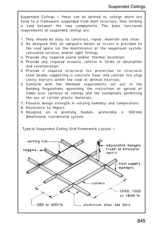 Suspended Ceilings ~ these can be defined as ceilings which are
fixed to a framework suspended from main structure, thus forming
a void between the two components. The basic functional
requirements of suspended ceilings are:
1. They should be easy to construct, repair, maintain and clean.
2. So designed that an adequate means of access is provided to
the void space for the maintenance of the suspension system,
concealed services and/or light fittings.
3. Provide any required sound and/or thermal insulation.
4. Provide any required acoustic control in terms of absorption
and reverberation.
5. Provide if required structural fire protection to structural
steel beams supporting a concrete floor and contain fire stop
cavity barriers within the void at defined intervals.
6. Conform with the minimum requirements set out in the
Building Regulations governing the restriction of spread of
flame over surfaces of ceilings and the exemptions permitting
the use of certain plastic materials.
7. Flexural design strength in varying humidity and temperature.
8. Resistance to impact.
9. Designed on a planning module, preferably a 300 mm
dimensional coordinated system.
845
Suspended Ceilings
 