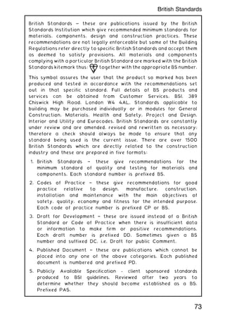 British Standards ~ these are publications issued by the British
Standards Institution which give recommended minimum standards for
materials, components, design and construction practices. These
recommendations are not legally enforceable but some of the Building
Regulations refer directly to specific British Standards and accept them
as deemed to satisfy provisions. All materials and components
complying with a particular British Standard are marked with the British
Standards kitemark thus: together with the appropriate BS number.
This symbol assures the user that the product so marked has been
produced and tested in accordance with the recommendations set
out in that specific standard. Full details of BS products and
services can be obtained from Customer Services, BSI, 389
Chiswick High Road, London W4 4AL. Standards applicable to
building may be purchased individually or in modules for General
Construction, Materials, Health and Safety, Project and Design,
Interior and Utility and Eurocodes. British Standards are constantly
under review and are amended, revised and rewritten as necessary;
therefore a check should always be made to ensure that any
standard being used is the current issue. There are over 1500
British Standards which are directly related to the construction
industry and these are prepared in five formats:
1. British Standards † these give recommendations for the
minimum standard of quality and testing for materials and
components. Each standard number is prefixed BS.
2. Codes of Practice † these give recommendations for good
practice relative to design, manufacture, construction,
installation and maintenance with the main objectives of
safety, quality, economy and fitness for the intended purpose.
Each code of practice number is prefixed CP or BS.
3. Draft for Development † these are issued instead of a British
Standard or Code of Practice when there is insufficient data
or information to make firm or positive recommendations.
Each draft number is prefixed DD. Sometimes given a BS
number and suffixed DC, i.e. Draft for public Comment.
4. Published Document † these are publications which cannot be
placed into any one of the above categories. Each published
document is numbered and prefixed PD.
5. Publicly Available Specification - client sponsored standards
produced to BSI guidelines. Reviewed after two years to
determine whether they should become established as a BS.
Prefixed PAS.
73
British Standards
 